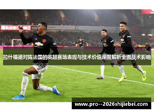 拉什福德对阵法国的英超赛场表现与技术价值深度解析全面战术影响