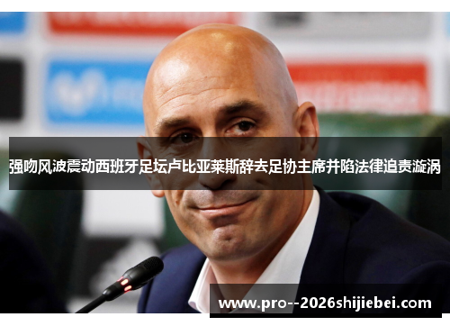 强吻风波震动西班牙足坛卢比亚莱斯辞去足协主席并陷法律追责漩涡