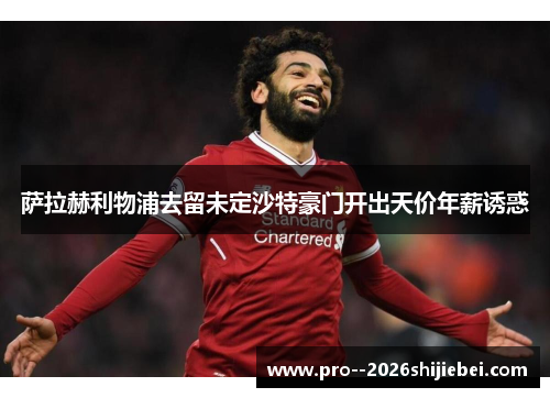 萨拉赫利物浦去留未定沙特豪门开出天价年薪诱惑