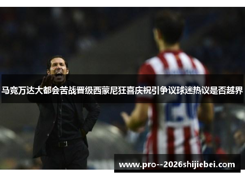 马竞万达大都会苦战晋级西蒙尼狂喜庆祝引争议球迷热议是否越界